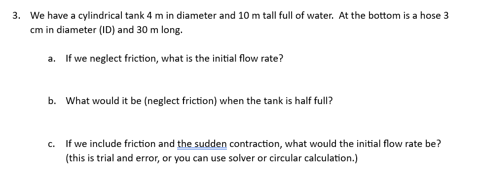 3. We have a cylindrical tank 4 m in diameter and 10 m tall full of water. At the bottom is a hose 3
cm in diameter (ID) and 30 m long.
a.
If we neglect friction, what is the initial flow rate?
b. What would it be (neglect friction) when the tank is half full?
C.
If we include friction and the sudden contraction, what would the initial flow rate be?
(this is trial and error, or you can use solver or circular calculation.)