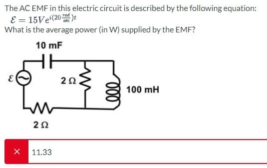 The AC EMF in this electric circuit is described by the following equation:
E = 15Ve(20)t
What is the average power (in W) supplied by the EMF?
10 mF
X
252
11.33
2Ω,
000
100 mH