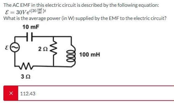 The AC EMF in this electric circuit is described by the following equation:
E = 30Ve¹(20)t
What is the average power (in W) supplied by the EMF to the electric circuit?
10 mF
X
3Ω
112.43
2Ω
000
100 mH
