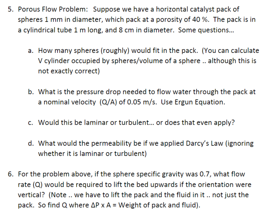 5. Porous Flow Problem: Suppose we have a horizontal catalyst pack of
spheres 1 mm in diameter, which pack at a porosity of 40 %. The pack is in
a cylindrical tube 1 m long, and 8 cm in diameter. Some questions...
a. How many spheres (roughly) would fit in the pack. (You can calculate
V cylinder occupied by spheres/volume of a sphere .. although this is
not exactly correct)
b. What is the pressure drop needed to flow water through the pack at
a nominal velocity (Q/A) of 0.05 m/s. Use Ergun Equation.
c. Would this be laminar or turbulent... or does that even apply?
d. What would the permeability be if we applied Darcy's Law (ignoring
whether it is laminar or turbulent)
6. For the problem above, if the sphere specific gravity was 0.7, what flow
rate (Q) would be required to lift the bed upwards if the orientation were
vertical? (Note .. we have to lift the pack and the fluid in it.. not just the
pack. So find Q where AP x A = Weight of pack and fluid).