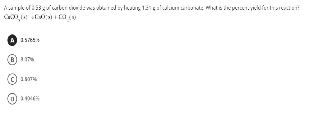 A sample of 0.53 g of carbon dioxide was obtained by heating 1.31 g of calcium carbonate. What is the percent yield for this reaction?
CaCO,(s) →CaO(s) +CO,(s)
A 0.5765%
B) 8.07%
C) 0.807%
D) 0.4046%