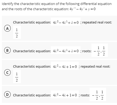 Identify the characteristic equation of the following differential equation
and the roots of the characteristic equation: 4y" - 4y'+y=0
A
Characteristic equation: 42²-42¹+2=0; repeated real root:
1
2
B Characteristic equation: 42²-42¹+1=0 ; roots:
Characteristic equation: 42²-42+1=0 ; repeated real root:
1
2
1 1
2 2
D Characteristic equation: 422-42 + 1 = 0 ;roots:
1 1
22