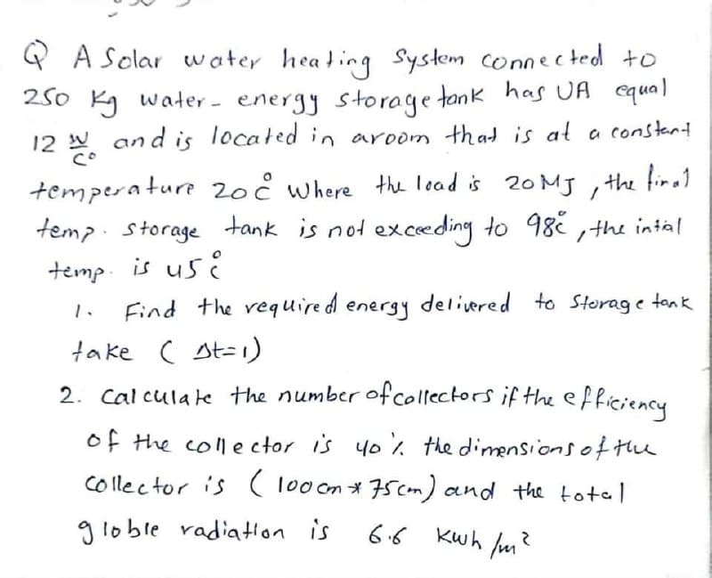 Q A Solar water heating System connected to
250 kg water- energy storage tank has UA equal
12 2 and is located in aroom that is at a constant
temperature 20c where the load is 20 MJ, the final
temp storage tank is not exceeding to 98e, the intial
temp. is use
Find the required energy delivered to storage tank
take ( st=1)
2. Calculate the number of collectors if the efficiency
of the collector is yo% the dimensions of the
Collector is (100 cm * 75cm) and the total
globle radiation is
6.6 Kwh/m²
.
