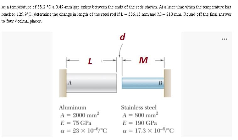 At a temperature of 38.2 °C a 0.49-mm gap exists between the ends of the rods shown. At a later time when the temperature has
reached 125.9°C, determine the change in length of the steel rod if L= 336.13 mm and M = 210 mm. Round off the final answer
to four decimal places.
d
...
M -
A
B
Aluminum
A = 2000 mm2
E = 75 GPa
a = 23 x 10-6/°C
Stainless steel
A = 800 mm2
E = 190 GPa
a = 17.3 x 10-6°C
