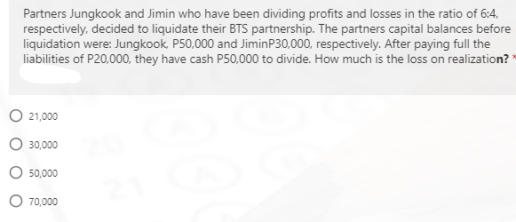 Partners Jungkook and Jimin who have been dividing profits and losses in the ratio of 6:4,
respectively, decided to liquidate their BTS partnership. The partners capital balances before
liquidation were: Jungkook, P50,000 and JiminP30,000, respectively. After paying full the
liabilities of P20,000, they have cash P50,000 to divide. How much is the loss on realization? *
O 21,000
30,000
50,000
O 70,000
