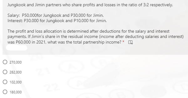 Jungkook and Jimin partners who share profits and losses in the ratio of 3:2 respectively.
Salary: P50,000for Jungkook and P30,000 for Jimin.
Interest: P30,000 for Jungkook and P10,000 for Jimin.
The profit and loss allocation is determined after deductions for the salary and interest
payments. If Jimin's share in the residual income (income after deducting salaries and interest)
was P60,000 in 2021, what was the total partnership income? *
O 270,000
O 282,000
O 102,000
O 180,000
