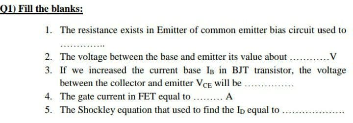 Q1) Fill the blanks:
1. The resistance exists in Emitter of common emitter bias circuit used to
2. The voltage between the base and emitter its value about ...
3. If we increased the current base IB in BJT transistor, the voltage
between the collector and emitter VCE will be.
4. The gate current in FET equal to ... A
5. The Shockley equation that used to find the Ip equal to
.V
......
