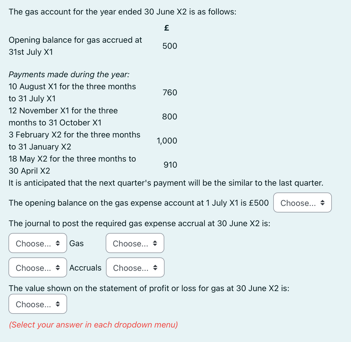 The gas account for the year ended 30 June X2 is as follows:
£
Opening balance for gas accrued at
31st July X1
Payments made during the year:
10 August X1 for the three months
to 31 July X1
12 November X1 for the three
months to 31 October X1
3 February X2 for the three months
to 31 January X2
18 May X2 for the three months to
30 April X2
It is anticipated that the next quarter's payment will be the similar to the last quarter.
The opening balance on the gas expense account at 1 July X1 is £500
The journal to post the required gas expense accrual at 30 June X2 is:
Choose...
Choose... Gas
500
Choose... Accruals Choose...
760
800
1,000
910
Choose...
The value shown on the statement of profit or loss for gas at 30 June X2 is:
Choose...
(Select your answer in each dropdown menu)