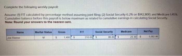 Complete the following weekly payroll:
Assume: (1) FIT calculated by percentage method assuming joint filing: (2) Social Security 6.2% on $142,800; and Medicare 1.45%
Cumulative balance before this payroll is below maximum as related to cumulative earnings in calculating Social Security.
Note: Round your answers to the nearest cent.
Name
Joe Riense.
Marital Status
M
$
Gross
1,400 $
FIT
Social Security
86.80
210.00 $
$
Medicare
20.30 $
Net Pay
1,082.90