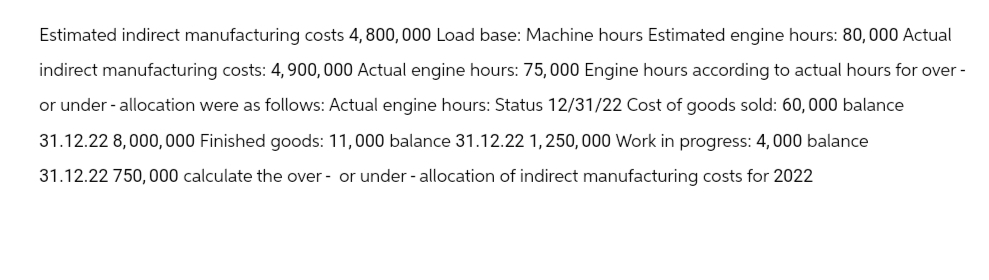 Estimated indirect manufacturing costs 4, 800, 000 Load base: Machine hours Estimated engine hours: 80,000 Actual
indirect manufacturing costs: 4,900,000 Actual engine hours: 75,000 Engine hours according to actual hours for over-
or under - allocation were as follows: Actual engine hours: Status 12/31/22 Cost of goods sold: 60, 000 balance
31.12.22 8,000,000 Finished goods: 11,000 balance 31.12.22 1,250,000 Work in progress: 4,000 balance
31.12.22 750,000 calculate the over- or under-allocation of indirect manufacturing costs for 2022