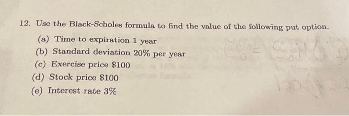 12. Use the Black-Scholes formula to find the value of the following put option.
(a) Time to expiration 1 year
(b) Standard deviation 20% per year
(c) Exercise price $100
(d) Stock price $100
(e) Interest rate 3%