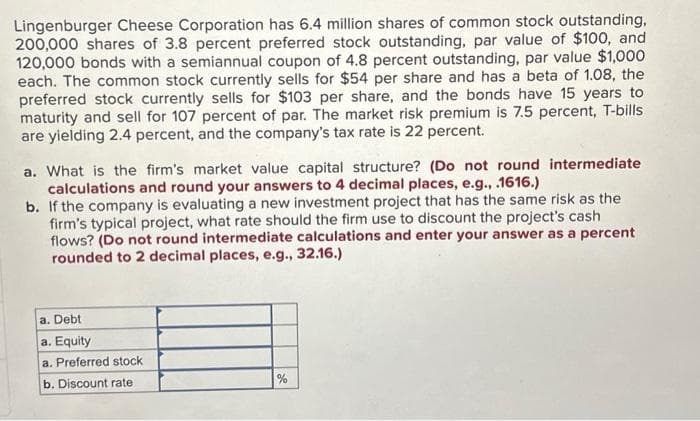 Lingenburger Cheese Corporation has 6.4 million shares of common stock outstanding,
200,000 shares of 3.8 percent preferred stock outstanding, par value of $100, and
120,000 bonds with a semiannual coupon of 4.8 percent outstanding, par value $1,000
each. The common stock currently sells for $54 per share and has a beta of 1.08, the
preferred stock currently sells for $103 per share, and the bonds have 15 years to
maturity and sell for 107 percent of par. The market risk premium is 7.5 percent, T-bills
are yielding 2.4 percent, and the company's tax rate is 22 percent.
a. What is the firm's market value capital structure? (Do not round intermediate
calculations and round your answers to 4 decimal places, e.g., .1616.)
b. If the company is evaluating a new investment project that has the same risk as the
firm's typical project, what rate should the firm use to discount the project's cash
flows? (Do not round intermediate calculations and enter your answer as a percent
rounded to 2 decimal places, e.g., 32.16.)
a. Debt
a. Equity
a. Preferred stock
b. Discount rate
%