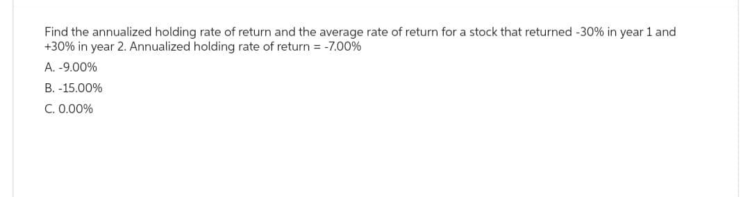 Find the annualized holding rate of return and the average rate of return for a stock that returned -30% in year 1 and
+30% in year 2. Annualized holding rate of return = -7.00%
A. -9.00%
B. -15.00%
C. 0.00%