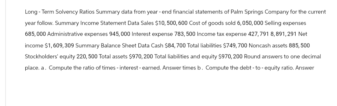 Long-Term Solvency Ratios Summary data from year-end financial statements of Palm Springs Company for the current
year follow. Summary Income Statement Data Sales $10, 500, 600 Cost of goods sold 6, 050,000 Selling expenses
685,000 Administrative expenses 945,000 Interest expense 783, 500 Income tax expense 427,791 8,891,291 Net
income $1,609,309 Summary Balance Sheet Data Cash $84, 700 Total liabilities $749,700 Noncash assets 885,500
Stockholders' equity 220, 500 Total assets $970, 200 Total liabilities and equity $970, 200 Round answers to one decimal
place. a. Compute the ratio of times - interest - earned. Answer times b. Compute the debt-to-equity ratio. Answer
