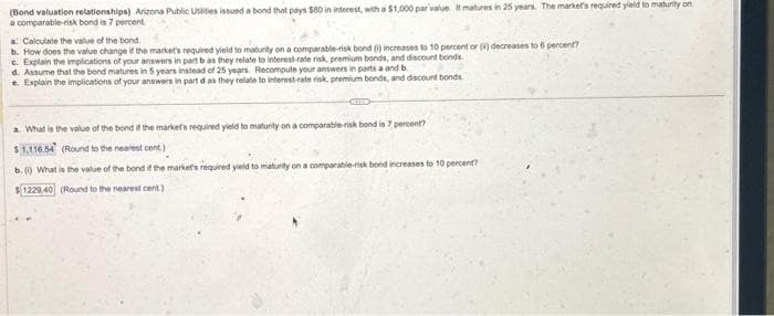 (Bond valuation relationships) Arizona Public Utilities issued a bond that pays $80 in interest, with a $1,000 par value. It matures in 25 years. The market's required yield to maturity on
a comparable-risk bond is 7 percent.
a: Calculate the value of the bond
b. How does the value change if the market's required yield to maturity on a comparable-risk bond () increases to 10 percent or (4) decreases to 6 percent?
c. Explain the implications of your answers in part b as they relate to interest-rate risk, premium bonds, and discount bonds.
d. Assume that the bond matures in 5 years instead of 25 years. Recompute your answers in parts a and b
e. Explain the implications of your answers in part d as they relate to interest-rate risk, premium bonds, and discount bonds.
a. What is the value of the bond if the markets required yield to maturity on a comparable-risk bond is 7 percent?
$1,116.54 (Round to the nearest cent)
b. () What is the value of the bond if the market's required yield to maturity on a comparable-risk bond increases to 10 percent?
$1229.40 (Round to the nearest cent)