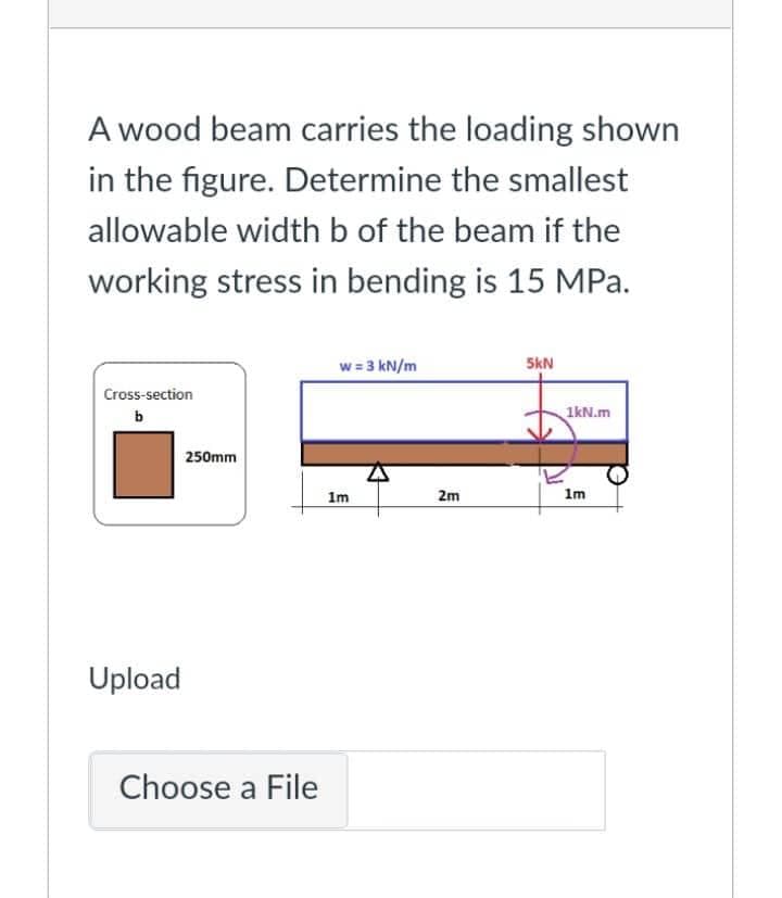 A wood beam carries the loading shown
in the figure. Determine the smallest
allowable width b of the beam if the
working stress in bending is 15 MPa.
w = 3 kN/m
5kN
Cross-section
1kN.m
b
1m
Upload
250mm
Choose a File
1m
E
2m