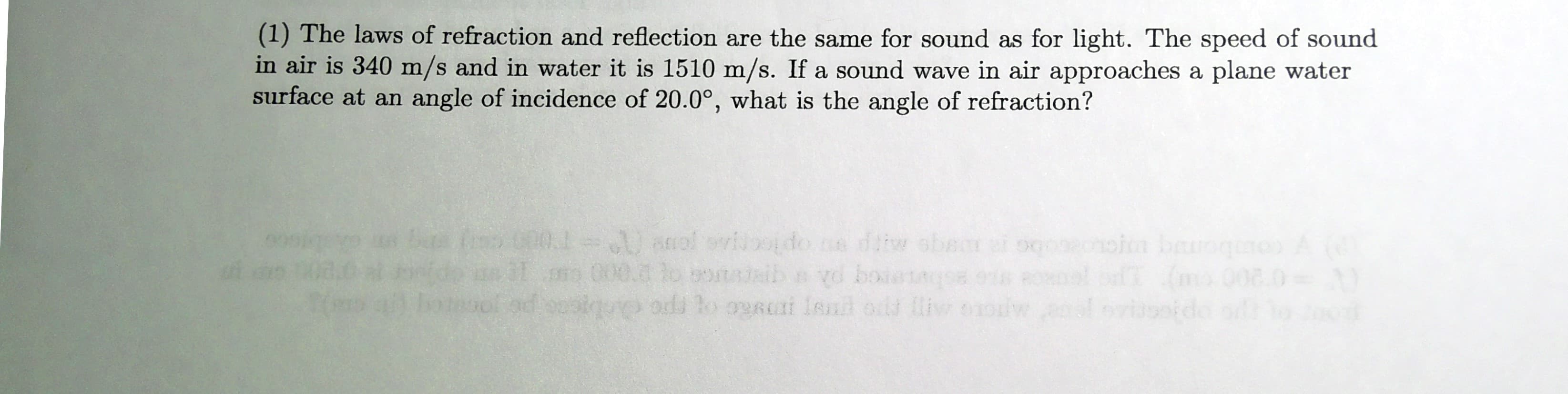 (1) The laws of refraction and reflection are the same for sound as for light. The speed of sound
in air is 340 m/s and in water it is 1510 m/s. If a sound wave in air approaches a plane water
surface at an angle of incidence of 20.0°, what is the angle of refraction?
