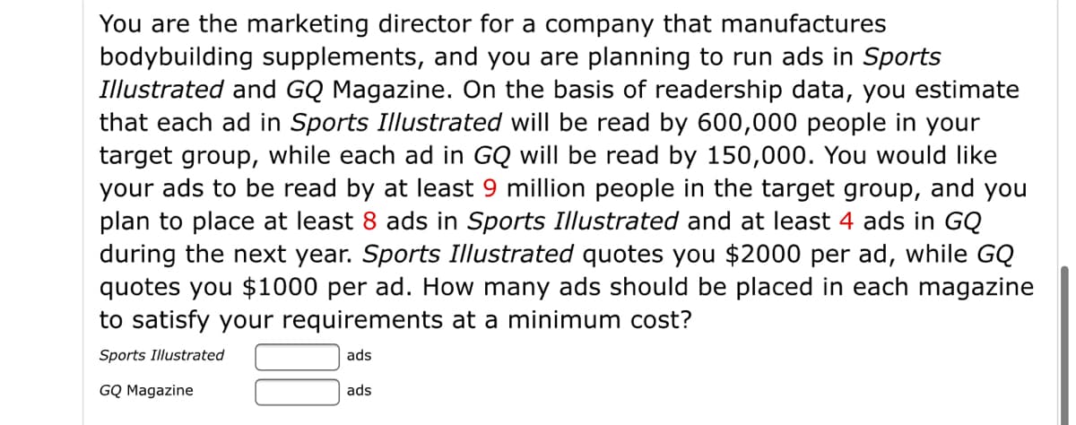 You are the marketing director for a company that manufactures
bodybuilding supplements, and you are planning to run ads in Sports
Illustrated and GQ Magazine. On the basis of readership data, you estimate
that each ad in Sports Illustrated will be read by 600,000 people in your
target group, while each ad in GQ will be read by 150,000. You would like
your ads to be read by at least 9 million people in the target group, and you
plan to place at least 8 ads in Sports Illustrated and at least 4 ads in GQ
during the next year. Sports Illustrated quotes you $2000 per ad, while GQ
quotes you $1000 per ad. How many ads should be placed in each magazine
to satisfy your requirements at a minimum cost?
Sports Illustrated
ads
GQ Magazine
ads
