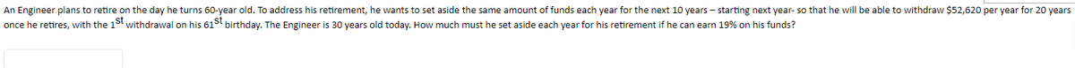 An Engineer plans to retire on the day he turns 60-year old. To address his retirement, he wants to set aside the same amount of funds each year for the next 10 years - starting next year- so that he will be able to withdraw $52,620 per year for 20 years
once he retires, with the 1st withdrawal on his 61S birthday. The Engineer is 30 years old today. How much must he set aside each year for his retirement if he can earn 19% on his funds?
