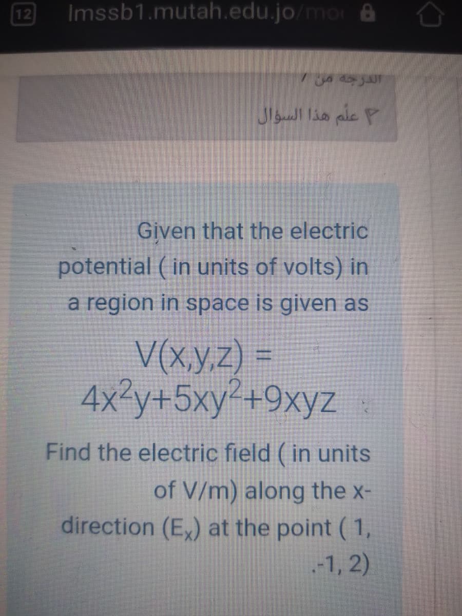 12
Imssb1.mutah.edu.jo/mor &
علم هذا السؤال
Given that the electric
potential ( in units of volts) in
a region in space is given as
V(x,y.z) =
4x3y+5xy²+9xyz
Find the electric field (in units
of V/m) along the x-
direction (E,) at the point ( 1,
.-1, 2)
