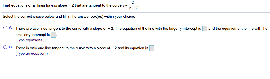 2
Find equations of all lines having slope 2 that are tangent to the curve y
-
x-6
Select the correct choice below and fill in the answer box(es) within your choice.
A. There are two lines tangent to the curve with a slope of 2. The equation of the line with the larger y-intercept is
and the equation of the line with the
smaller y-intercept is
(Type equations.)
O B. There is only one line tangent to the curve with a slope of -2 and its equation is
(Type an equation.)
