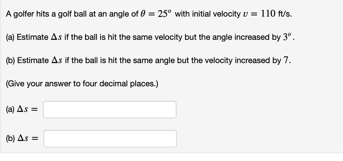 A golfer hits a golf ball at an angle of 0 = 25° with initial velocity v = 110 ft/s.
(a) Estimate As if the ball is hit the same velocity but the angle increased by 3°.
(b) Estimate As if the ball is hit the same angle but the velocity increased by 7.
(Give your answer to four decimal places.)
(a) As
(b) As =
