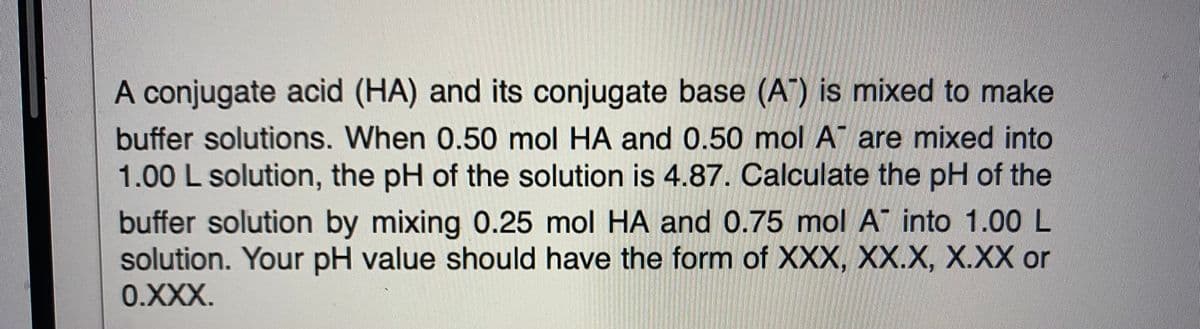 A conjugate acid (HA) and its conjugate base (A") is mixed to make
buffer solutions. When 0.50 mol HA and 0.50 mol A are mixed into
1.00 L solution, the pH of the solution is 4.87. Calculate the pH of the
buffer solution by mixing 0.25 mol HA and 0.75 mol A into 1.00 L
solution. Your pH value should have the form of XXX, XX.X, X.XX or
0.XXX.
