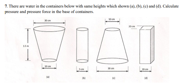 7. There are water in the containers below with same heights which shown (a), (b), (c) and (d). Calculate
pressure and pressure force in the base of containers.
10 cm
30 cm
20 cm
1.5 m
10 cm
5 cm
30 cm
20 cm
(a)
(b)
(c)
(d)
