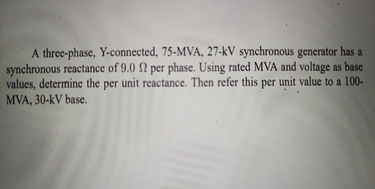 A three-phase, Y-connected, 75-MVA, 27-kV synchronous generator has a
synchronous reactance of 9.0 2 per phase. Using rated MVA and voltage as base
values, determine the per unit reactance. Then refer this per unit value to a 100-
MVA, 30-kV base.