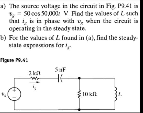 a) The source voltage in the circuit in Fig. P9.41 is
vg = 50 cos 50,000 V. Find the values of L such
that ig is in phase with ug when the circuit is
operating in the steady state.
b) For the values of L found in (a), find the steady-
state expressions for ig.
Figure P9.41
2 ΚΩ
w
5 nF
Ug
+1
ww
10 ΚΩ