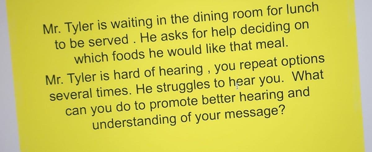 Mr. Tyler is waiting in the dining room for lunch
to be served. He asks for help deciding on
which foods he would like that meal.
Mr. Tyler is hard of hearing, you repeat options
several times. He struggles to hear you. What
can you do to promote better hearing and
understanding of your message?