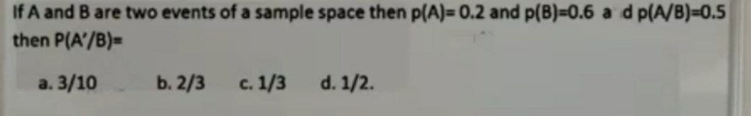 If A and B are two events of a sample space then p(A)=0.2 and p(B)=0.6 a d p(A/B)=0.5
then P(A/B)=
a. 3/10
b. 2/3
c. 1/3
d. 1/2.