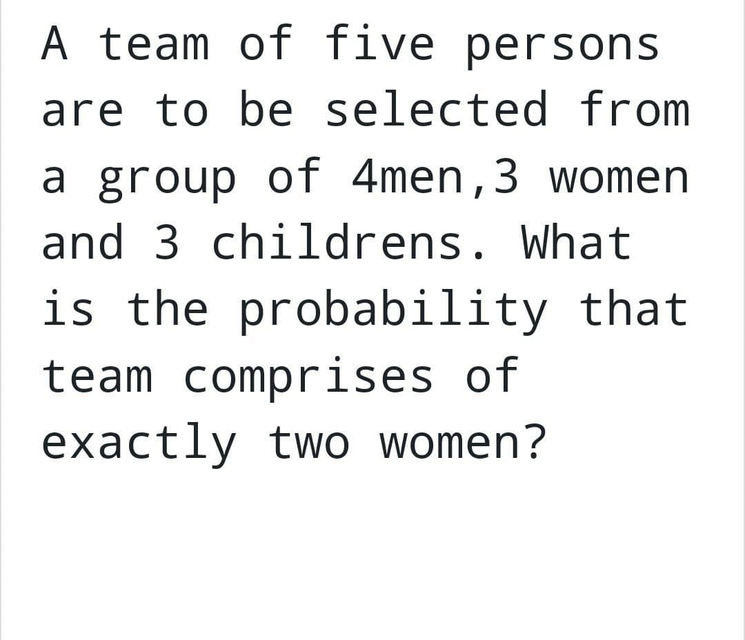 A team of five persons
are to be selected from
a group of 4men, 3 women
and 3 childrens. What
is the probability that
team comprises of
exactly two women?