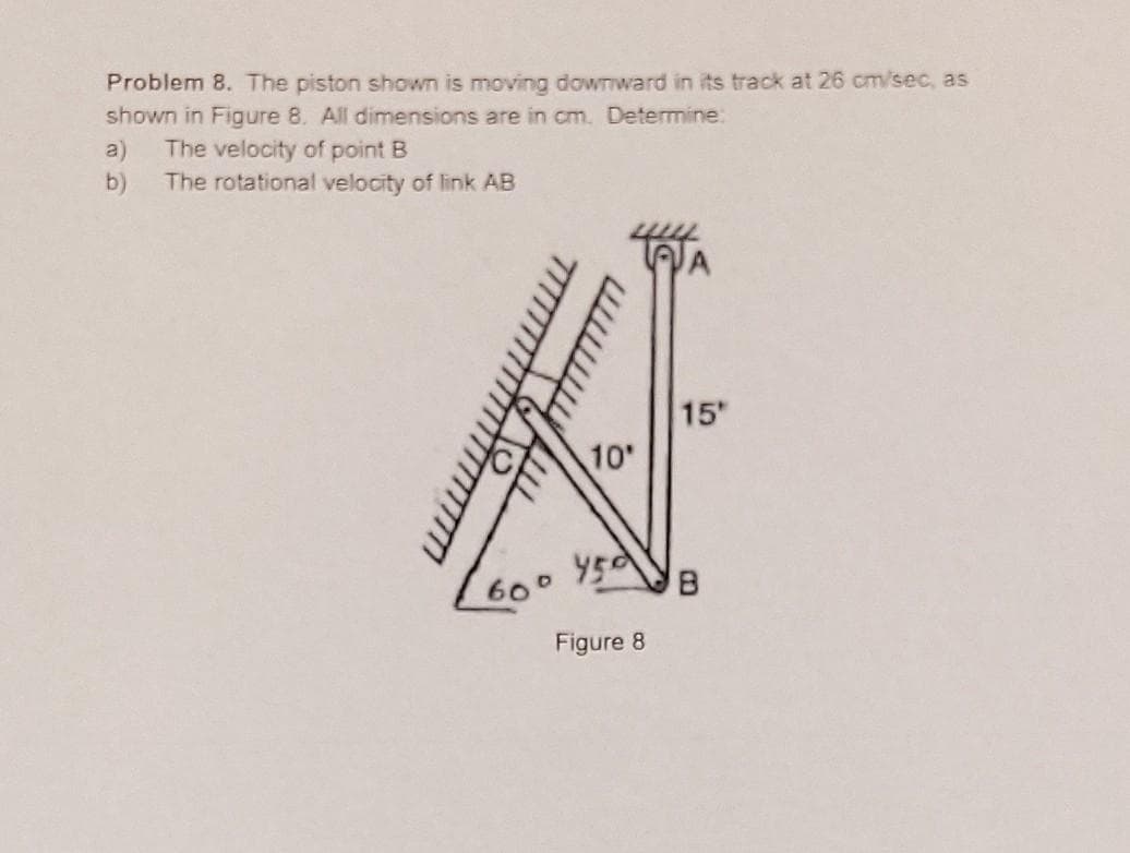 Problem 8. The piston shown is moving downward in its track at 26 cm/sec, as
shown in Figure 8. All dimensions are in cm. Determine:
The velocity of point B
The rotational velocity of link AB
a)
b)
mm
10'
4500
Figure 8
15"
B