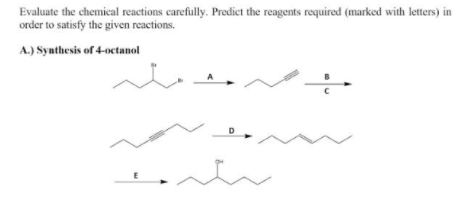 Evaluate the chemical reactions carefully. Predict the reagents required (marked with letters) in
order to satisfy the given reactions.
A.) Synthesis of 4-octanol
A
