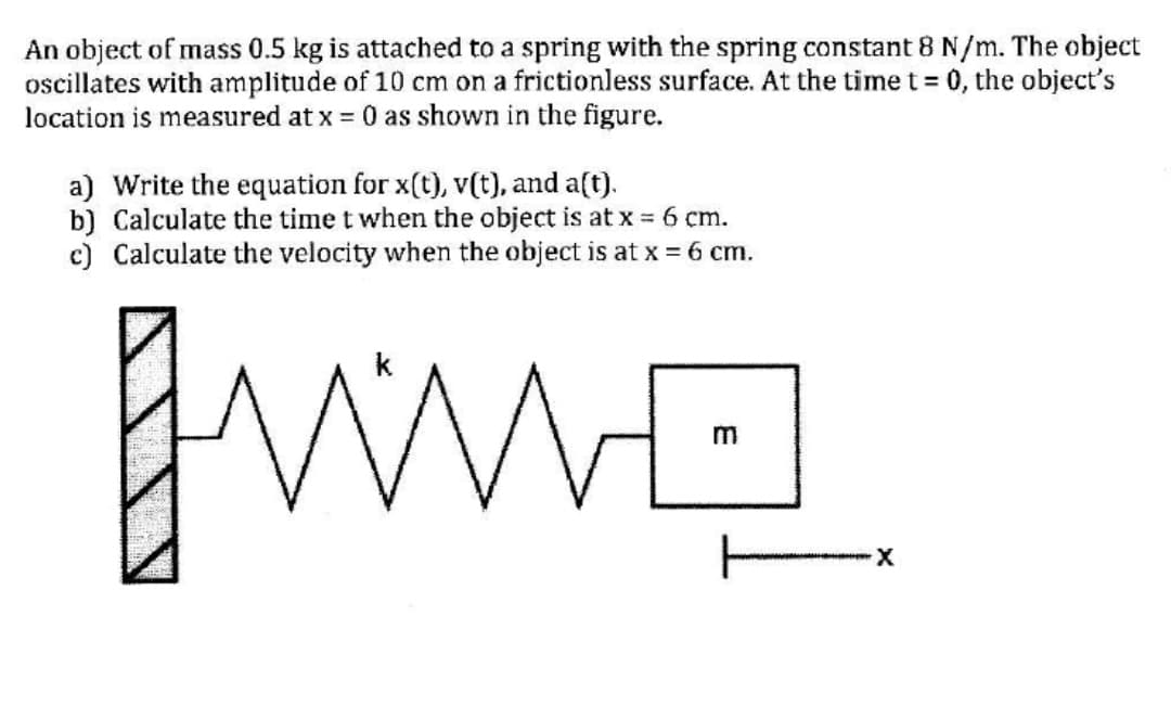 An object of mass 0.5 kg is attached to a spring with the spring constant 8 N/m. The object
oscillates with amplitude of 10 cm on a frictionless surface. At the time t 0, the object's
location is measured at x = 0 as shown in the figure.
a) Write the equation for x(t), v(t), and a(t).
b) Calculate the time t when the object is at x = 6 cm.
c) Calculate the velocity when the object is at x = 6 cm.

