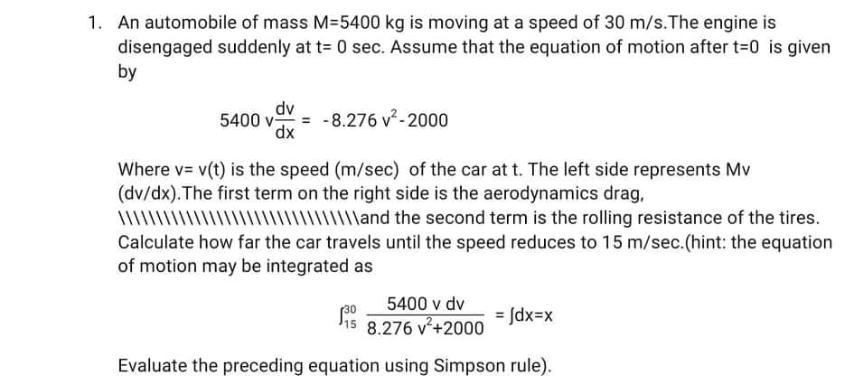 1. An automobile of mass M=5400 kg is moving at a speed of 30 m/s.The engine is
disengaged suddenly at t= 0 sec. Assume that the equation of motion after t-0 is given
by
5400 v-
dv
= -8.276 v-2000
dx
Where v= v(t) is the speed (m/sec) of the car at t. The left side represents Mv
(dv/dx).The first term on the right side is the aerodynamics drag,
\\\\\\\\\|\||\\\||||||
|| lland the second term is the rolling resistance of the tires.
Calculate how far the car travels until the speed reduces to 15 m/sec.(hint: the equation
of motion may be integrated as
5400 v dv
30
= Jdx=x
8.276 v+2000
Evaluate the preceding equation using Simpson rule).
