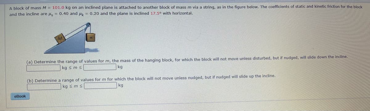 A block of mass M = 101.0 kg on an inclined plane is attached to another block of mass m via a string, as in the figure below. The coefficients of static and kinetic friction for the block
and the incline are u. = 0.40 and u, = 0.20 and the plane is inclined 17.5° with horizontal.
(a) Determine the range of values for m, the mass of the hanging block, for which the block will not move unless disturbed, but if nudged, will slide down the incline.
kg s ms
kg
(b) Determine a range of values for m for which the block will not move unless nudged, but if nudged will slide up the incline.
kg s m s
kg
eBook
