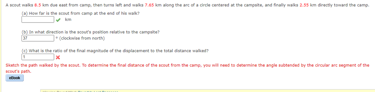 A scout walks 8.5 km due east from camp, then turns left and walks 7.65 km along the arc of a circle centered at the campsite, and finally walks 2.55 km directly toward the camp.
(a) How far is the scout from camp at the end of his walk?
V km
(b) In what direction is the scout's position relative to the campsite?
37
° (clockwise from north)
(c) What is the ratio of the final magnitude of the displacement to the total distance walked?
1
Sketch the path walked by the scout. To determine the final distance of the scout from the camp, you will need to determine the angle subtended by the circular arc segment of the
scout's path.
eBook
