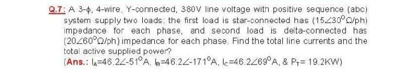 Q.7: A 3-0, 4-wire, Y-connected, 380V line voltage with positive sequence (abc)
system supply two loads: the first load is star-connected has (15230°0/ph)
impedance for each phase, and second load is delta-connected has
(20260°Q/ph) impedance for each phase. Find the total line currents and the
total active supplied power?
(Ans.: A=46.24-51°A, =46.22-171°A, lc=46.24°A, & Pr= 19.2KW)
