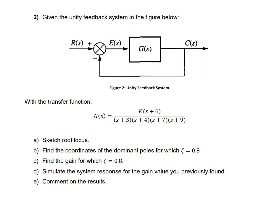 2) Given the unity feedback system in the figure below:
R(s) +
E(s)
C(s)
G(s)
Figure 2: Unity Feedback System.
With the transfer function:
К (s + 6)
(s + 3)(s + 4)(s + 7)(s+9)
G(s) =
||
a) Sketch root locus.
b) Find the coordinates of the dominant poles for which 3 = 0.8
c) Find the gain for which 3
d) Simulate the system response for the gain value you previously found.
e) Comment on the results.
