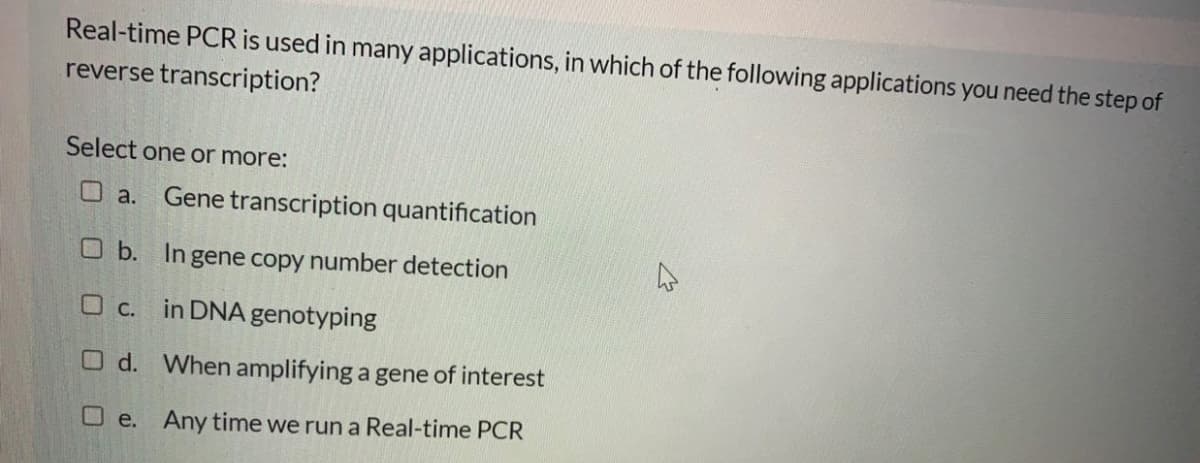 Real-time PCR is used in many applications, in which of the following applications you need the step of
reverse transcription?
Select one or more:
Oa.
Gene transcription quantification
O b. Ingene copy number detection
O c. in DNA genotyping
O d. When amplifying a gene of interest
O e. Any time we run a Real-time PCR
