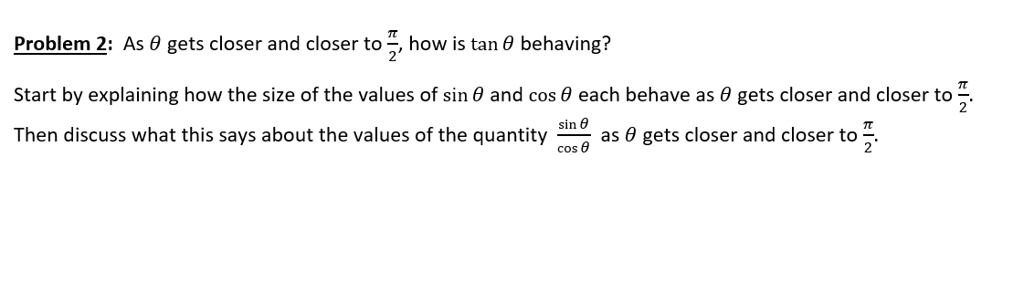 Problem 2: As 0 gets closer and closer to , how is tan 0 behaving?
Start by explaining how the size of the values of sin 0 and cos 0 each behave as 0 gets closer and closer to “.
Then discuss what this says about the values of the quantity
sin 0
as 0 gets closer and closer to
cos e
