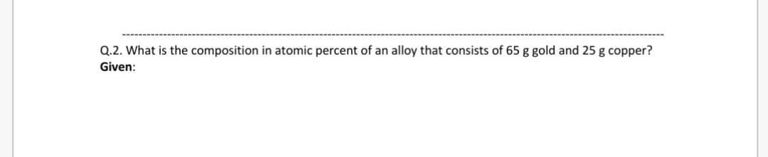 Q.2. What is the composition in atomic percent of an alloy that consists of 65 g gold and 25 g copper?
Given:
