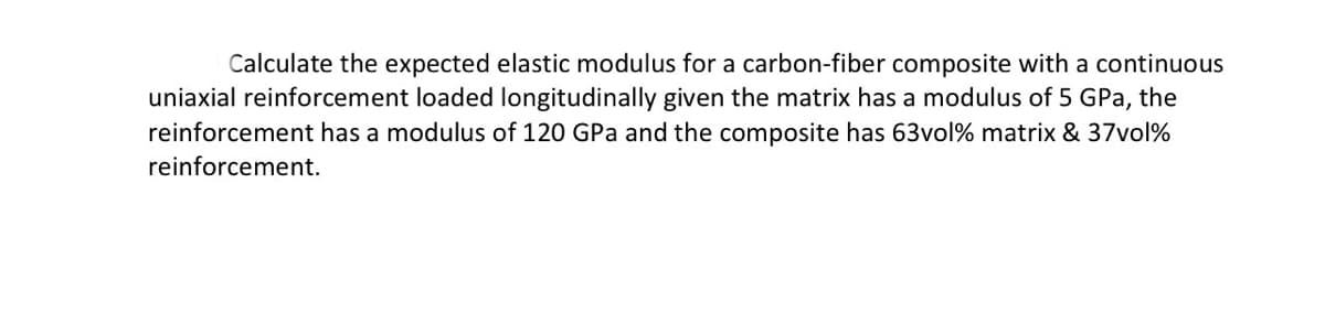 Calculate the expected elastic modulus for a carbon-fiber composite with a continuous
uniaxial reinforcement loaded longitudinally given the matrix has a modulus of 5 GPa, the
reinforcement has a modulus of 120 GPa and the composite has 63vol% matrix & 37vol%
reinforcement.