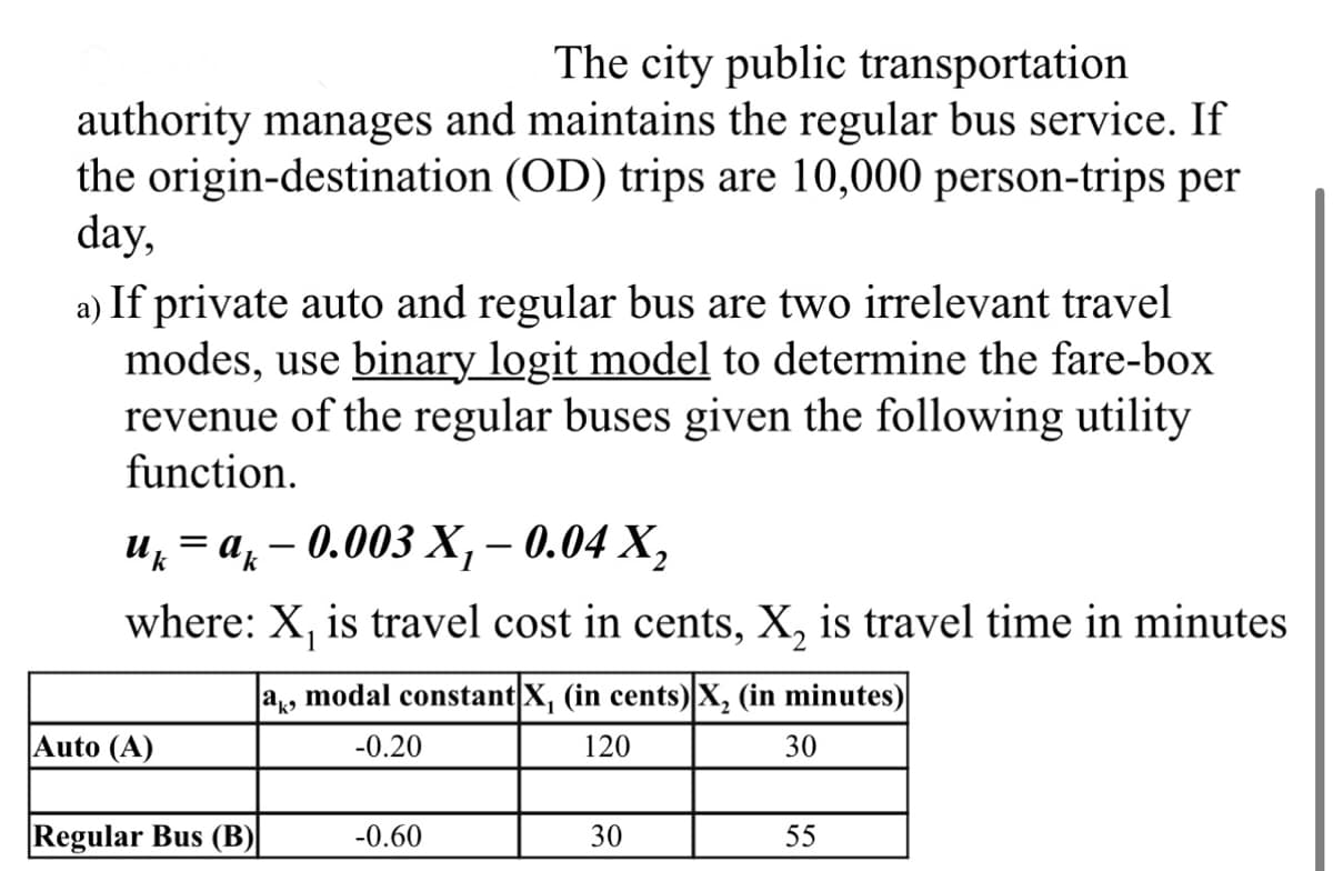 The city public transportation
authority manages and maintains the regular bus service. If
the origin-destination (OD) trips are 10,000 person-trips per
day,
a) If private auto and regular bus are two irrelevant travel
modes, use binary logit model to determine the fare-box
revenue of the regular buses given the following utility
function.
uk = ak — 0.003 X₁ – 0.04 X₂
1
where: X₁ is travel cost in cents, X₂ is travel time in minutes
ak, modal constant X, (in cents) X₂ (in minutes)
-0.20
120
30
Auto (A)
Regular Bus (B)
-0.60
30
55
