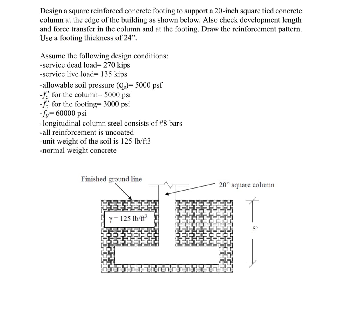 Design a square reinforced concrete footing to support a 20-inch square tied concrete
column at the edge of the building as shown below. Also check development length
and force transfer in the column and at the footing. Draw the reinforcement pattern.
Use a footing thickness of 24".
Assume the following design conditions:
-service dead load= 270 kips
-service live load= 135 kips
-allowable soil pressure (q)= 5000 psf
-f. for the column= 5000 psi
-f. for the footing= 3000 psi
-fy= 60000 psi
-longitudinal column steel consists of #8 bars
reinf
cement is uncoated
-unit weight of the soil is 125 lb/ft3
-normal weight concrete
Finished ground line
20" square column
Y = 125 lb/ft³
5'
