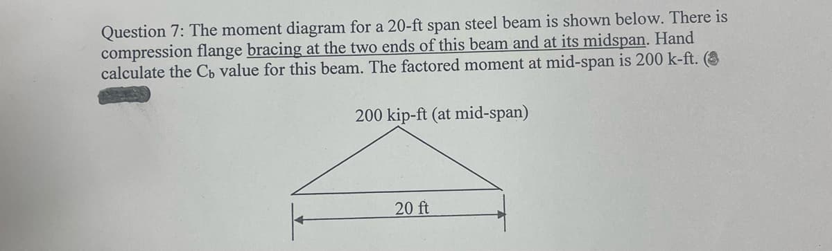 Question 7: The moment diagram for a 20-ft span steel beam is shown below. There is
compression flange bracing at the two ends of this beam and at its midspan. Hand
calculate the Cb value for this beam. The factored moment at mid-span is 200 k-ft. (O
200 kip-ft (at mid-span)
20 ft
