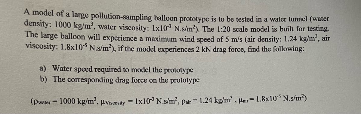 A model of a large pollution-sampling balloon prototype is to be tested in a water tunnel (water
density: 1000 kg/m³, water viscosity: 1x10³ N.s/m²). The 1:20 scale model is built for testing.
The large balloon will experience a maximum wind speed of 5 m/s (air density: 1.24 kg/m³, air
viscosity: 1.8x10 N.s/m2), if the model experiences 2 kN drag force, find the following:
a) Water speed required to model the prototype
b) The corresponding drag force on the prototype
(Pwater = 1000 kg/m', µviscosity = 1x10-3 N.s/m2, pair = 1.24 kg/m³ , µair=1.8x10$ N.s/m²)
