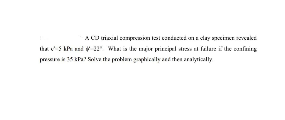 A CD triaxial compression test conducted on a clay specimen revealed
that c'=5 kPa and o'=22°. What is the major principal stress at failure if the confining
pressure is 35 kPa? Solve the problem graphically and then analytically.
